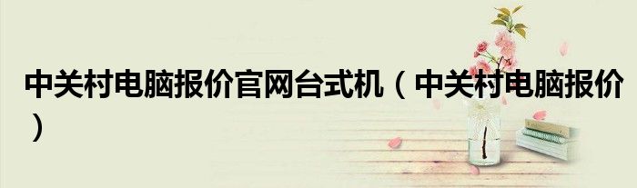 中关村电脑报价官网台式机(中关村电脑报价)