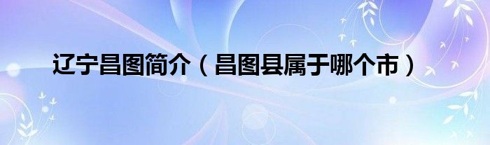 辽宁昌图简介(昌图县属于哪个市)