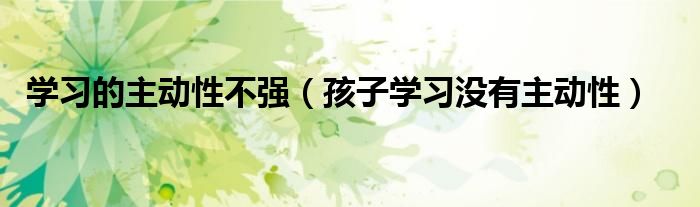 学习的主动性不强(孩子学习没有主动性)