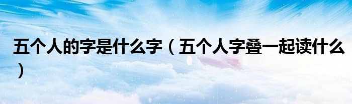 五个人的字是什么字(五个人字叠一起读什么)