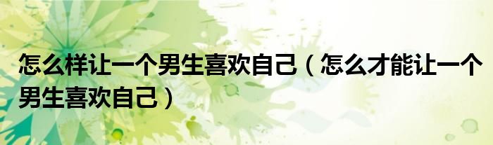 怎么样让一个男生喜欢自己(怎么才能让一个男生喜欢自己)