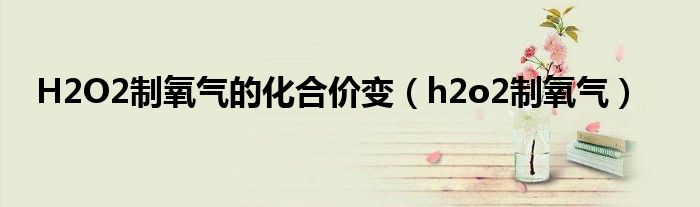 H2O2制氧气的化合价变(h2o2制氧气)