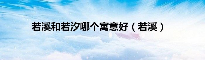 若溪和若汐哪个寓意好(若溪)