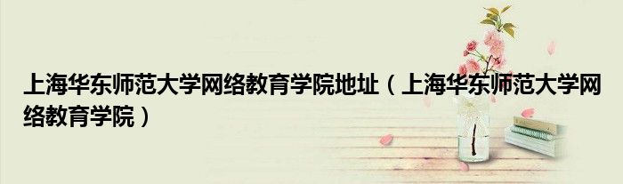 上海华东师范大学网络教育学院地址(上海华东师范大学网络教育学院)