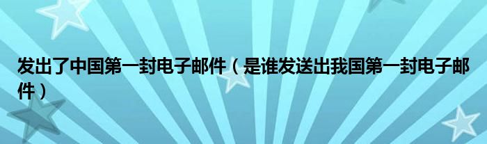 发出了中国第一封电子邮件(是谁发送出我国第一封电子邮件)