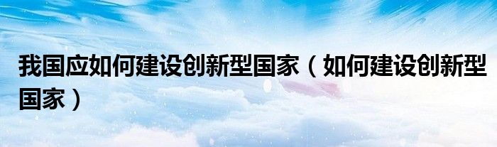 我国应如何建设创新型国家(如何建设创新型国家)