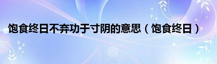 饱食终日不弃功于寸阴的意思(饱食终日)