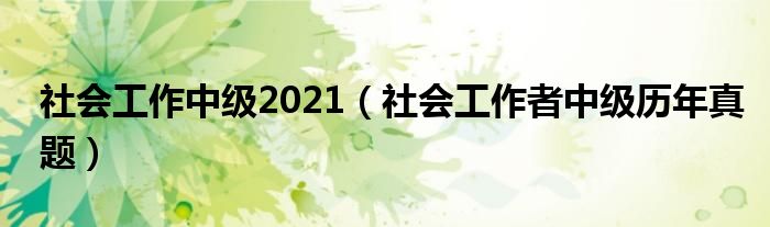 社会工作中级2021(社会工作者中级历年真题)
