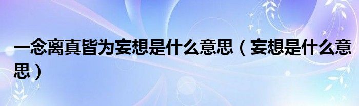 一念离真皆为妄想是什么意思(妄想是什么意思)