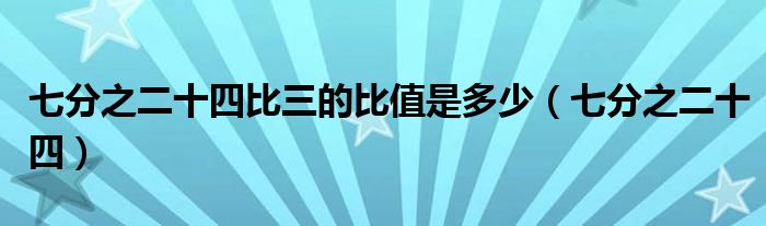 七分之二十四比三的比值是多少(七分之二十四)