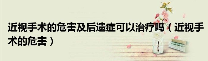 近视手术的危害及后遗症可以治疗吗(近视手术的危害)