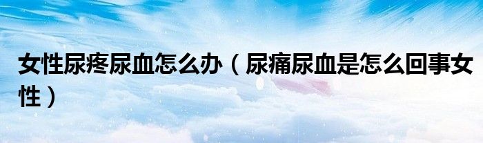 女性尿疼尿血怎么办(尿痛尿血是怎么回事女性)