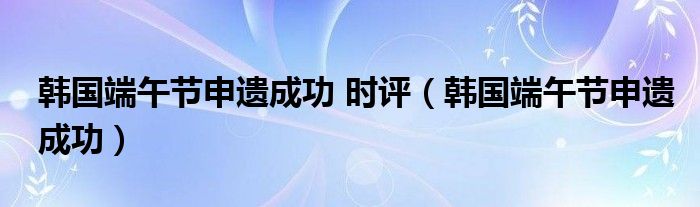 韩国端午节申遗成功 时评(韩国端午节申遗成功)
