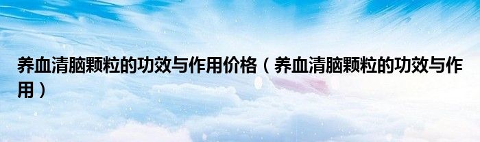 养血清脑颗粒的功效与作用价格(养血清脑颗粒的功效与作用)