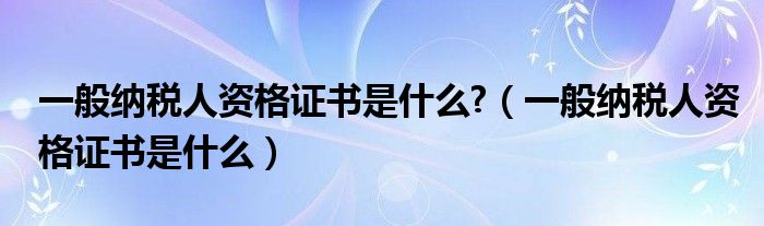 一般纳税人资格证书是什么?(一般纳税人资格证书是什么)