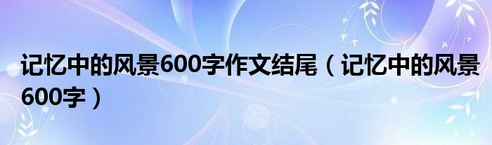 记忆中的风景600字作文结尾(记忆中的风景600字)