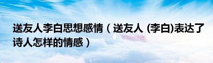 送友人李白思想感情(送友人 (李白)表达了诗人怎样的情感)
