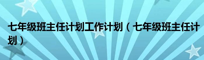 七年级班主任计划工作计划(七年级班主任计划)