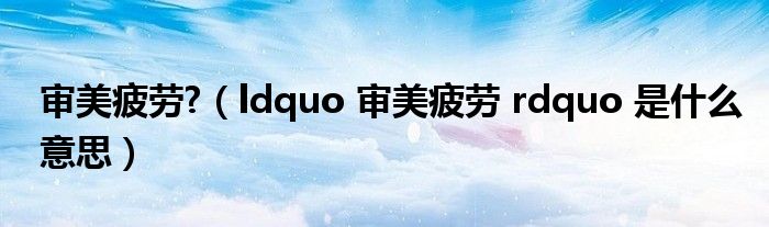 审美疲劳?(ldquo 审美疲劳 rdquo 是什么意思)
