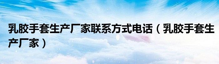 乳胶手套生产厂家联系方式电话(乳胶手套生产厂家)