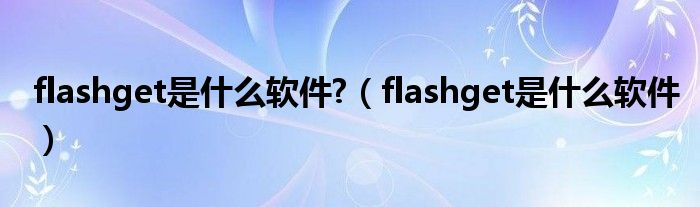 flashget是什么软件?(flashget是什么软件)