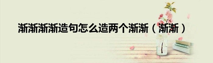 渐渐渐渐造句怎么造两个渐渐(渐渐)