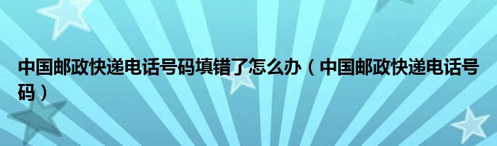 中国邮政快递电话号码填错了怎么办(中国邮政快递电话号码)