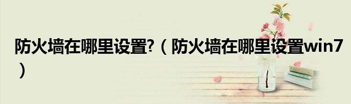 防火墙在哪里设置?(防火墙在哪里设置win7)