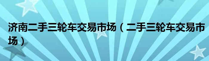 济南二手三轮车交易市场(二手三轮车交易市场)