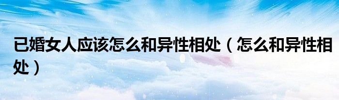 已婚女人应该怎么和异性相处(怎么和异性相处)