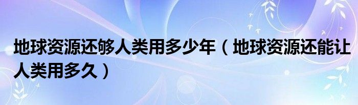 地球资源还够人类用多少年(地球资源还能让人类用多久)