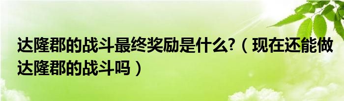 达隆郡的战斗最终奖励是什么?(现在还能做达隆郡的战斗吗)
