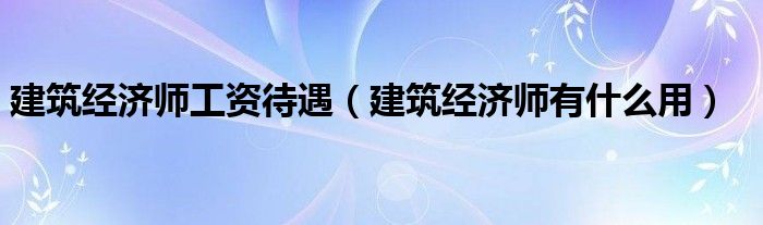 建筑经济师工资待遇(建筑经济师有什么用)