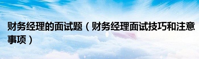 财务经理的面试题(财务经理面试技巧和注意事项)