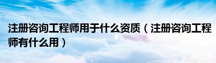 注册咨询工程师用于什么资质(注册咨询工程师有什么用)