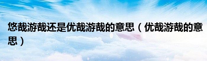 悠哉游哉还是优哉游哉的意思(优哉游哉的意思)
