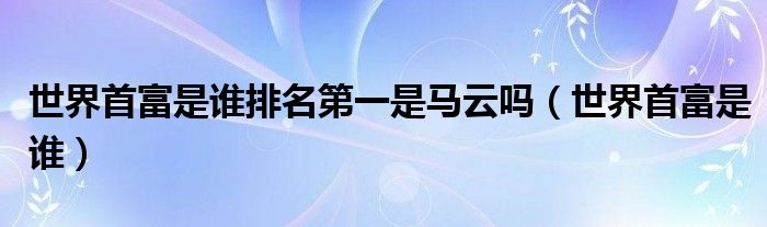 世界首富是谁排名第一是马云吗(世界首富是谁)