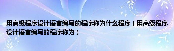 用高级程序设计语言编写的程序称为什么程序(用高级程序设计语言编写的程序称为)