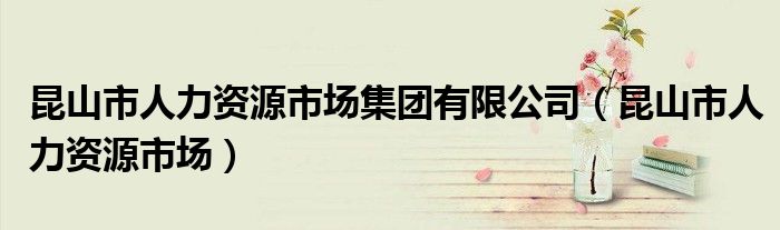 昆山市人力资源市场集团有限公司(昆山市人力资源市场)