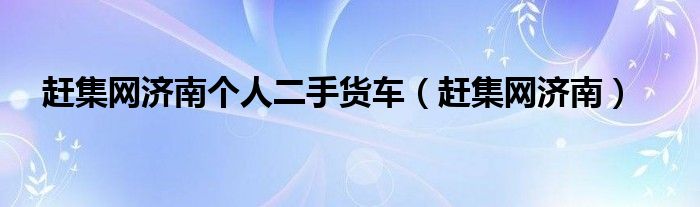 赶集网济南个人二手货车(赶集网济南)