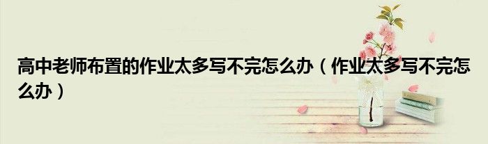 高中老师布置的作业太多写不完怎么办(作业太多写不完怎么办)