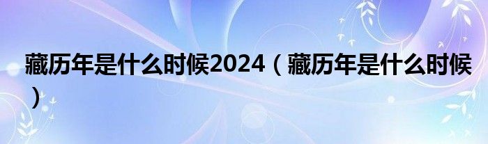 藏历年是什么时候2024(藏历年是什么时候)