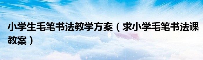 小学生毛笔书法教学方案(求小学毛笔书法课教案)