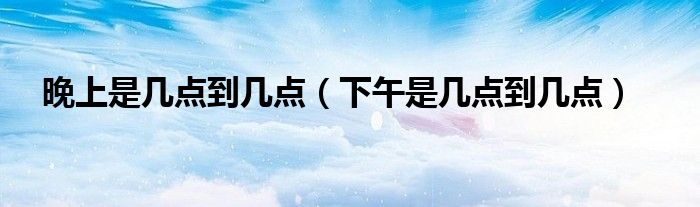 晚上是几点到几点(下午是几点到几点)