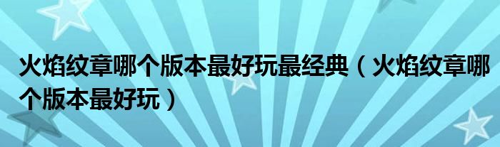 火焰纹章哪个版本最好玩最经典(火焰纹章哪个版本最好玩)