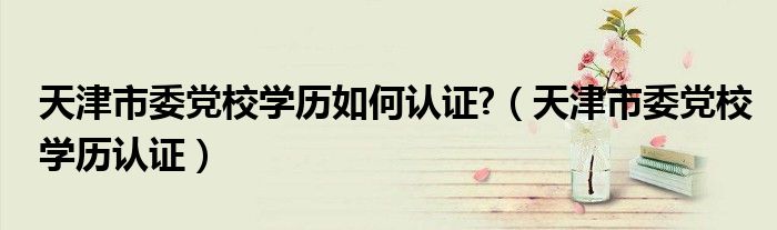 天津市委党校学历如何认证?(天津市委党校学历认证)