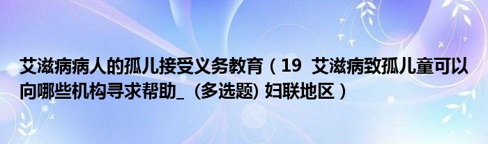 艾滋病病人的孤儿接受义务教育(19 艾滋病致孤儿童可以向哪些机构寻求帮助_ (多选题) 妇联地区)