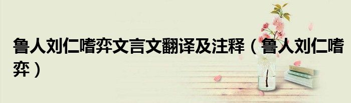 鲁人刘仁嗜弈文言文翻译及注释(鲁人刘仁嗜弈)