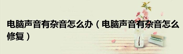 电脑声音有杂音怎么办(电脑声音有杂音怎么修复)