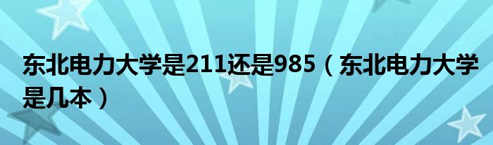 东北电力大学是211还是985(东北电力大学是几本)